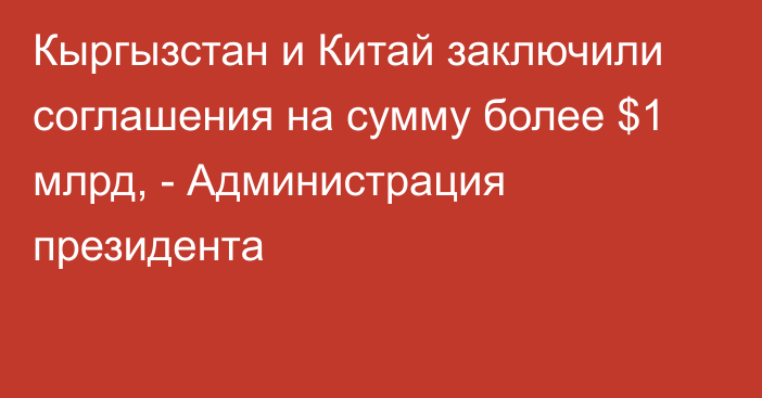 Кыргызстан и Китай заключили соглашения на сумму более $1 млрд, - Администрация президента