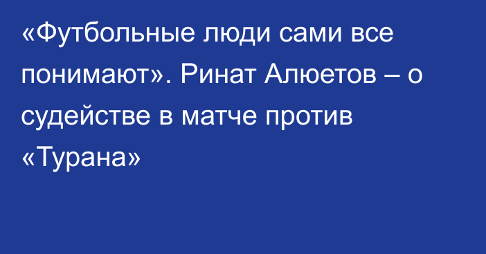 «Футбольные люди сами все понимают». Ринат Алюетов – о судействе в матче против «Турана»