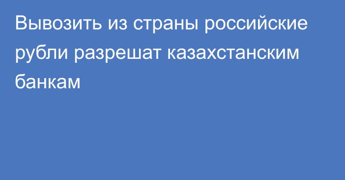 Вывозить из страны российские рубли разрешат казахстанским банкам