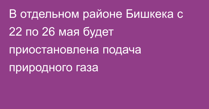 В отдельном районе Бишкека с 22 по 26 мая будет приостановлена подача природного газа