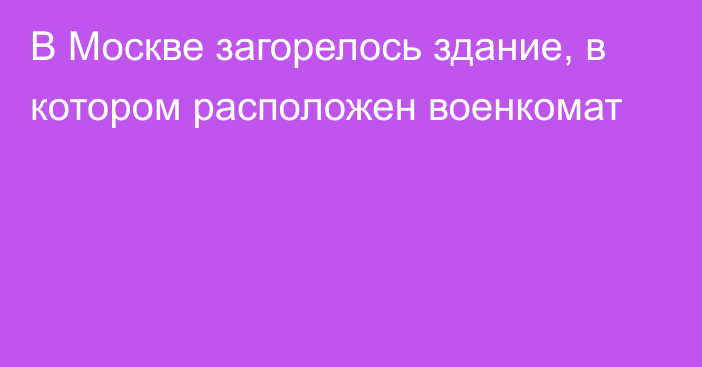 В Москве загорелось здание, в котором расположен военкомат