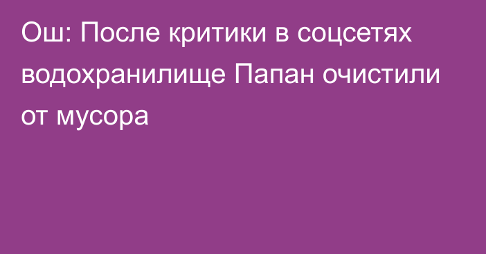 Ош: После критики в соцсетях водохранилище Папан очистили от мусора