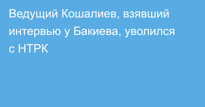 Ведущий Кошалиев, взявший интервью у Бакиева, уволился с НТРК