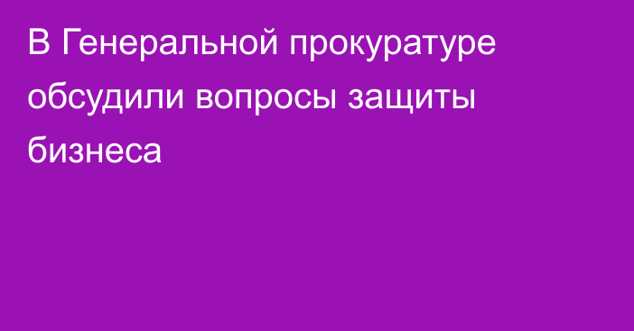 В Генеральной прокуратуре обсудили вопросы защиты бизнеса