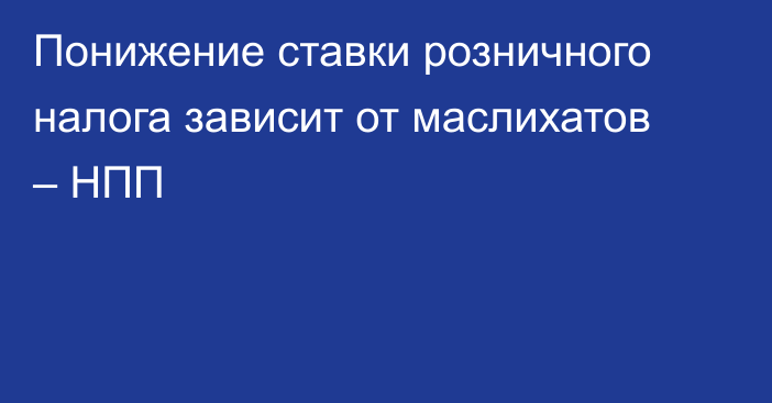 Понижение ставки розничного налога зависит от маслихатов – НПП