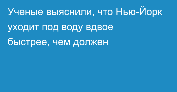 Ученые выяснили, что Нью-Йорк уходит под воду вдвое быстрее, чем должен