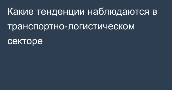 Какие тенденции наблюдаются в транспортно-логистическом секторе