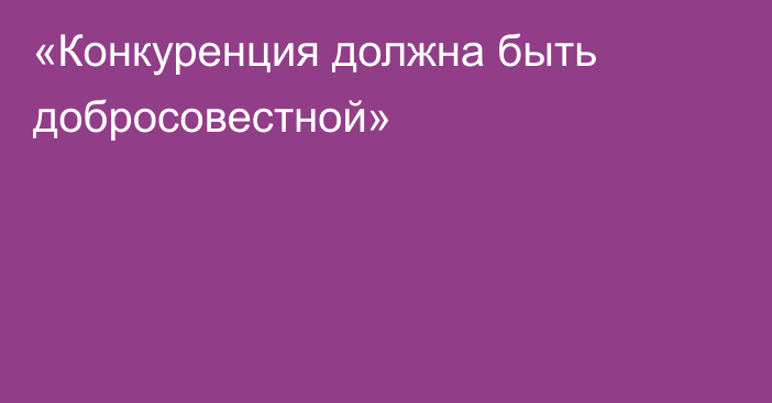 «Конкуренция должна быть добросовестной»