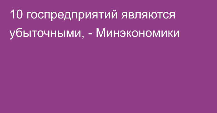 10 госпредприятий являются убыточными, - Минэкономики