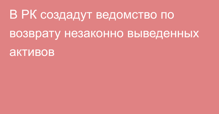 В РК создадут ведомство по возврату незаконно выведенных активов