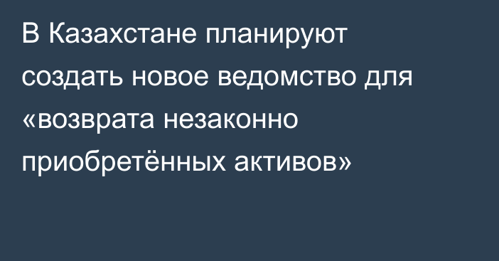 В Казахстане планируют создать новое ведомство для «возврата незаконно приобретённых активов»