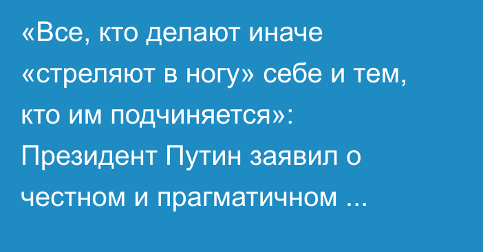 «Все, кто делают иначе «стреляют в ногу» себе и тем, кто им подчиняется»: Президент Путин заявил о честном и прагматичном сотрудничестве в экономике