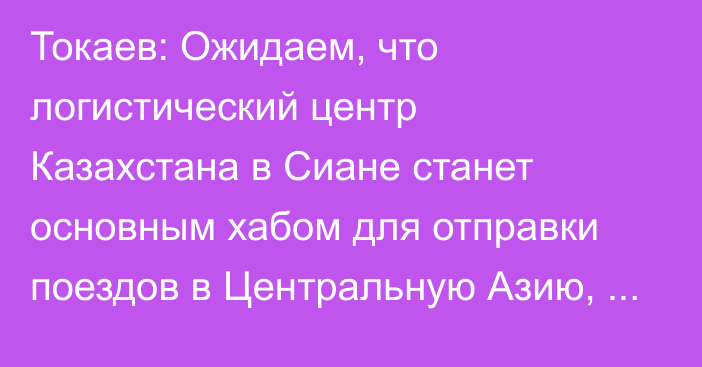 Токаев: Ожидаем, что логистический центр Казахстана в Сиане станет основным хабом для отправки поездов в Центральную Азию, Европу, Турцию и Иран