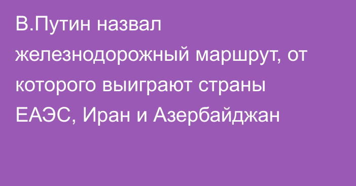 В.Путин назвал железнодорожный маршрут, от которого выиграют страны ЕАЭС, Иран и Азербайджан