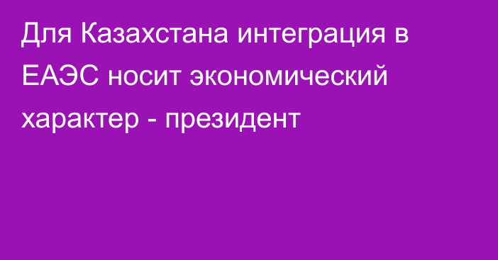 Для Казахстана интеграция в ЕАЭС носит экономический характер - президент