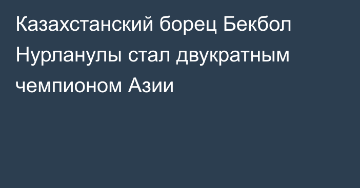 Казахстанский борец Бекбол Нурланулы стал двукратным чемпионом Азии