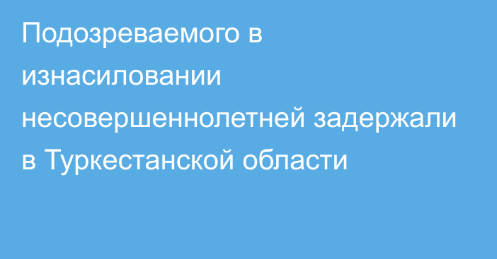 Подозреваемого в изнасиловании несовершеннолетней задержали в Туркестанской области