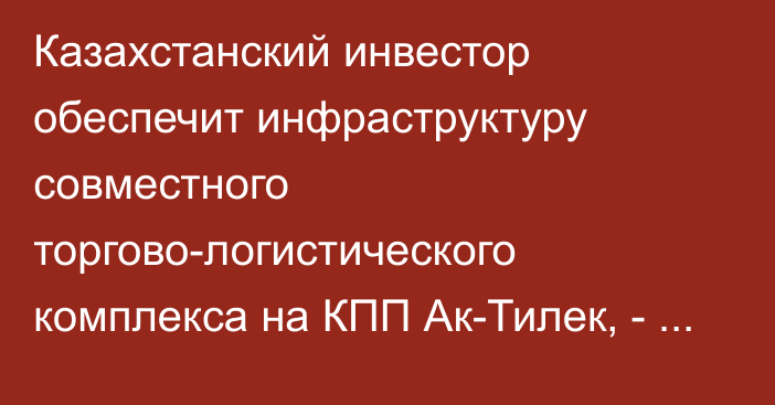 Казахстанский инвестор обеспечит инфраструктуру совместного  торгово-логистического комплекса на КПП Ак-Тилек, - посол Казахстана