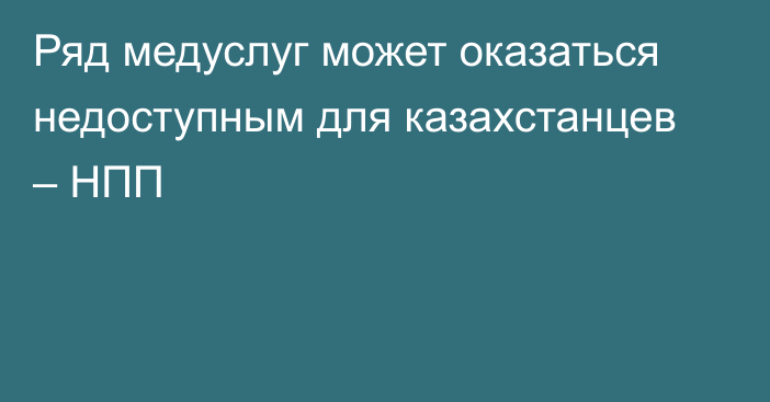 Ряд медуслуг может оказаться недоступным для казахстанцев – НПП