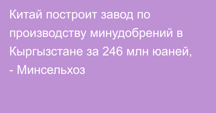 Китай построит завод по производству минудобрений в Кыргызстане за 246 млн юаней, - Минсельхоз