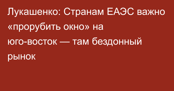 Лукашенко: Странам ЕАЭС важно «прорубить окно» на юго-восток — там бездонный рынок