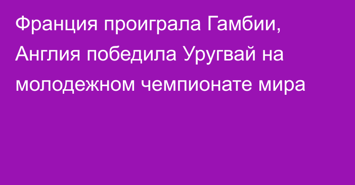 Франция проиграла Гамбии, Англия победила Уругвай на молодежном чемпионате мира