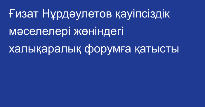 Ғизат Нұрдәулетов қауіпсіздік мәселелері жөніндегі халықаралық форумға қатысты