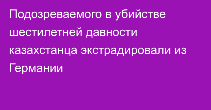 Подозреваемого в убийстве шестилетней давности казахстанца экстрадировали из Германии