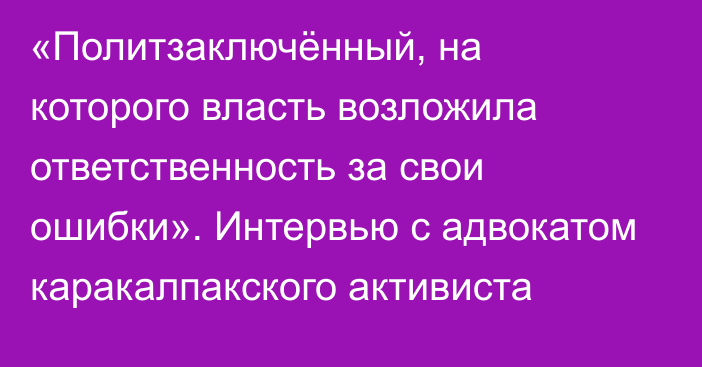 «Политзаключённый, на которого власть возложила ответственность за свои ошибки». Интервью с адвокатом каракалпакского активиста