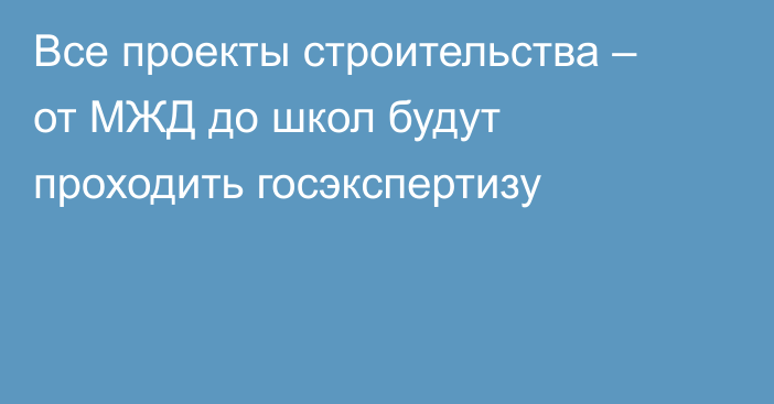 Все проекты строительства – от МЖД до школ будут проходить госэкспертизу