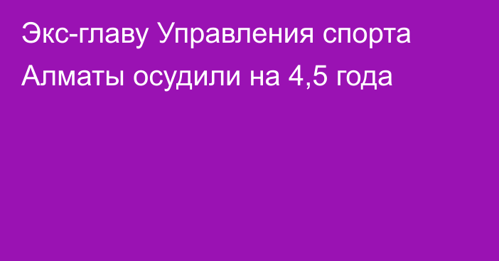 Экс-главу Управления спорта Алматы осудили на 4,5 года