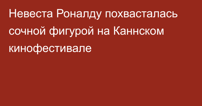 Невеста Роналду похвасталась сочной фигурой на Каннском кинофестивале