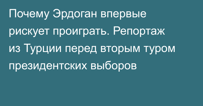 Почему Эрдоган впервые рискует проиграть. Репортаж из Турции перед вторым туром президентских выборов