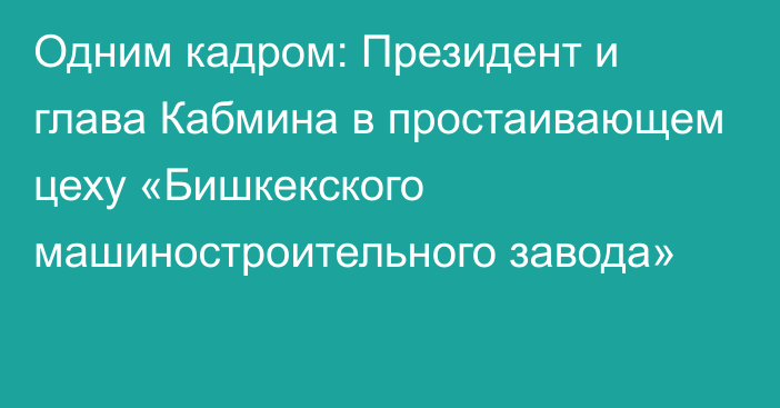 Одним кадром: Президент и глава Кабмина в простаивающем цеху «Бишкекского машиностроительного завода»