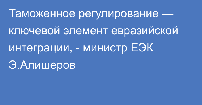 Таможенное регулирование — ключевой элемент евразийской интеграции, - министр ЕЭК Э.Алишеров