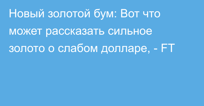 Новый золотой бум: Вот что может рассказать сильное золото о слабом долларе, - FT