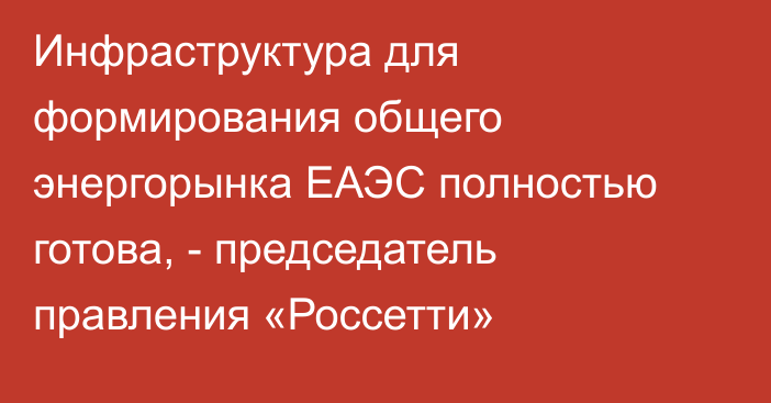 Инфраструктура для формирования общего энергорынка ЕАЭС полностью готова, - председатель правления «Россетти»