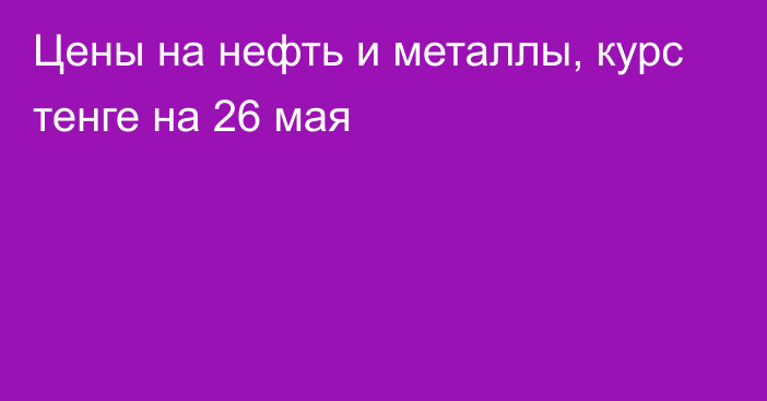 Цены на нефть и металлы, курс тенге на 26 мая