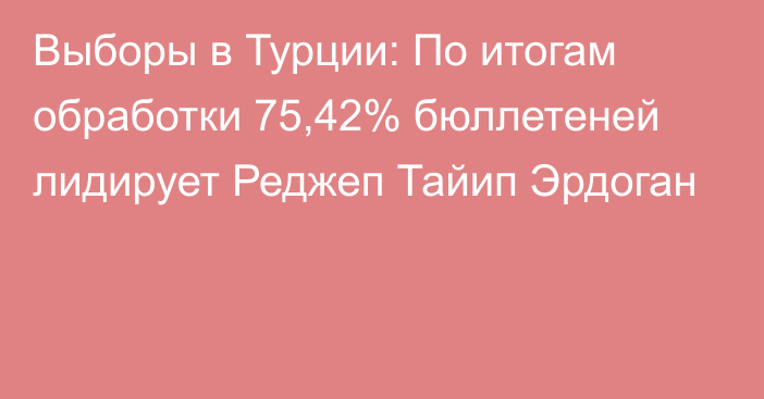 Выборы в Турции: По итогам обработки 75,42% бюллетеней лидирует Реджеп Тайип Эрдоган