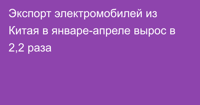 Экспорт электромобилей из Китая в январе-апреле вырос в 2,2 раза