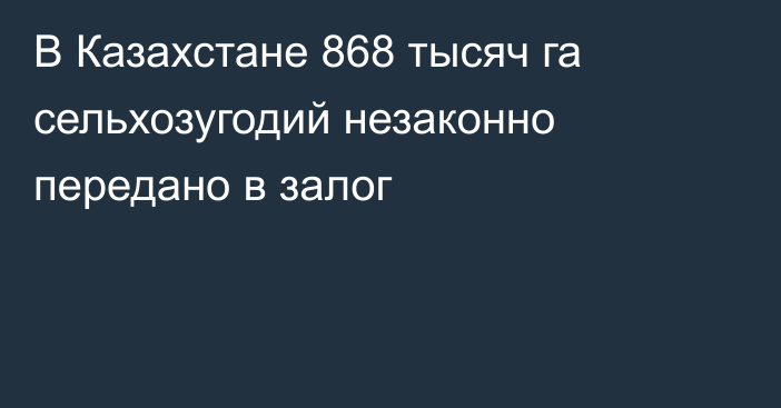 В Казахстане 868 тысяч га сельхозугодий незаконно передано в залог