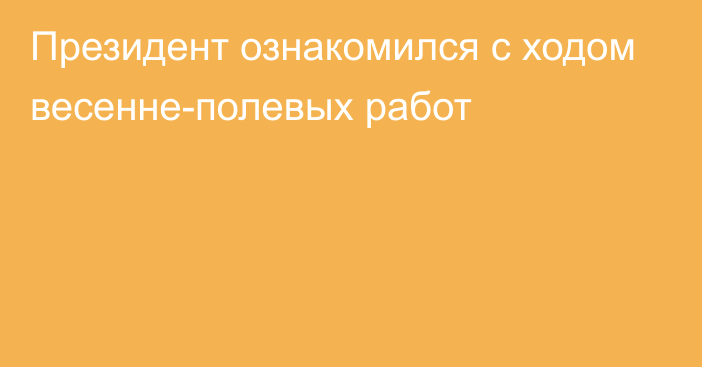 Президент ознакомился с ходом весенне-полевых работ