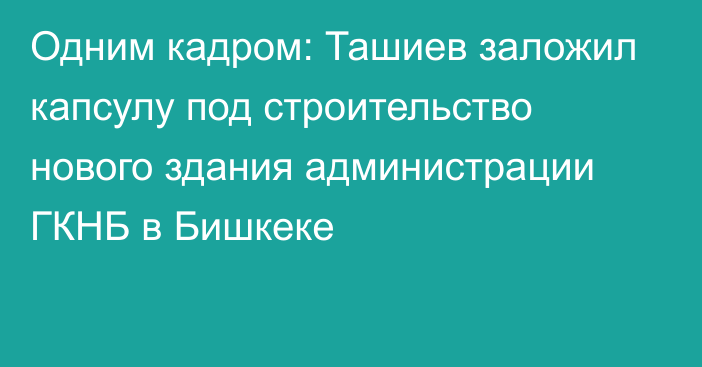 Одним кадром: Ташиев заложил капсулу под строительство нового здания администрации ГКНБ в Бишкеке