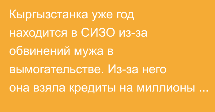 Кыргызстанка уже год находится в СИЗО из-за обвинений мужа в вымогательстве. Из-за него она взяла кредиты на миллионы сомов