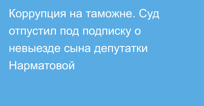 Коррупция на таможне. Суд отпустил под подписку о невыезде сына депутатки Нарматовой