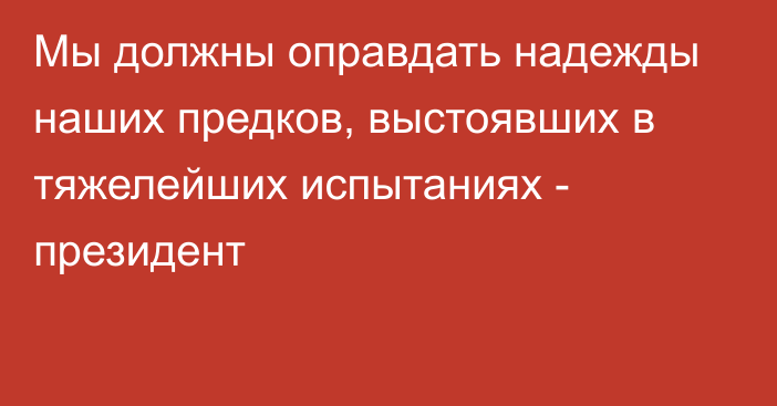 Мы должны оправдать надежды наших предков, выстоявших в тяжелейших испытаниях - президент