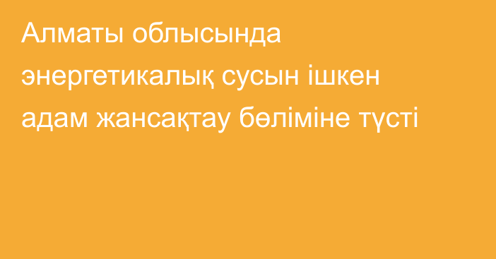 Алматы облысында энергетикалық сусын ішкен адам жансақтау бөліміне түсті