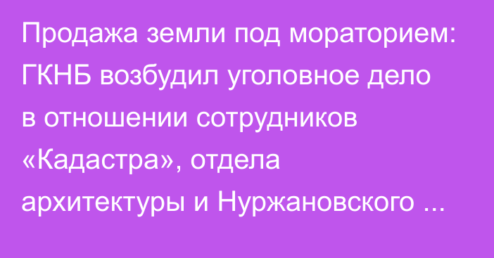 Продажа земли под мораторием: ГКНБ возбудил уголовное дело в отношении сотрудников «Кадастра», отдела архитектуры и Нуржановского аймака