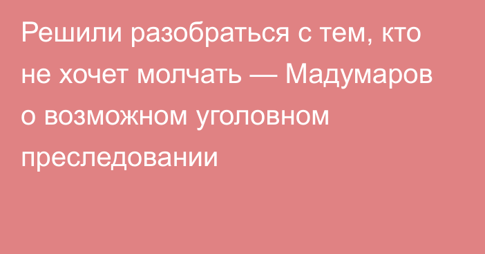 Решили разобраться с тем, кто не хочет молчать — Мадумаров о возможном уголовном преследовании