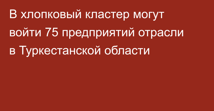 В хлопковый кластер могут войти 75 предприятий отрасли в Туркестанской области